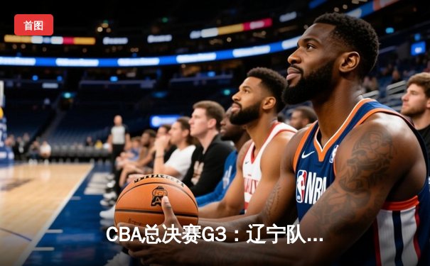 CBA总决赛G3：辽宁队险胜广东，总比分2-1领先，郭艾伦独砍35分创赛季新高